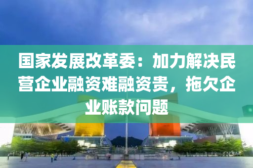 國家發(fā)展改革委：加力解決民營企業(yè)融資難融資貴，拖欠企業(yè)賬款問題