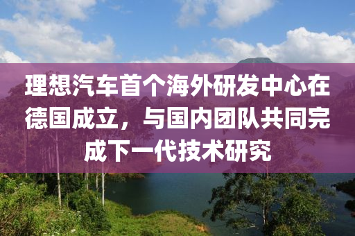 理想汽車首個海外研發(fā)中心在德國成立，與國內團隊共同完成下一代技術研究