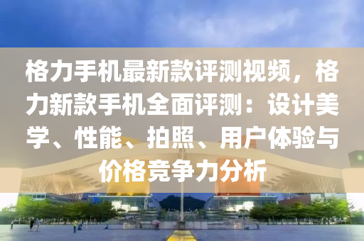 格力手機最新款評測視頻，格力新款手機全面評測：設計美學、性能、拍照、用戶體驗與價格競爭力分析