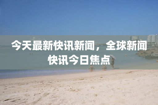 今天最新快訊新聞，全球新聞快訊今日焦點(diǎn)