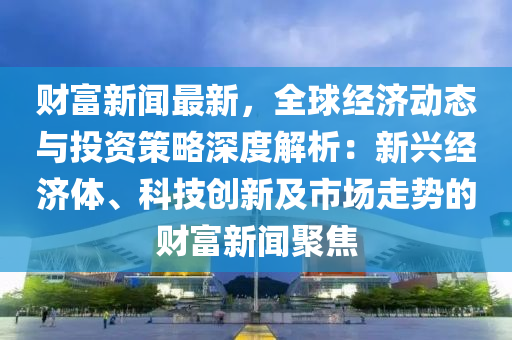 財(cái)富新聞最新，全球經(jīng)濟(jì)動(dòng)態(tài)與投資策略深度解析：新興經(jīng)濟(jì)體、科技創(chuàng)新及市場(chǎng)走勢(shì)的財(cái)富新聞聚焦