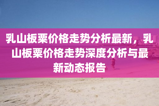 乳山板粟價格走勢分析最新，乳山板粟價格走勢深度分析與最新動態(tài)報告