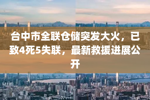 臺中市全聯(lián)倉儲突發(fā)大火，已致4死5失聯(lián)，最新救援進(jìn)展公開