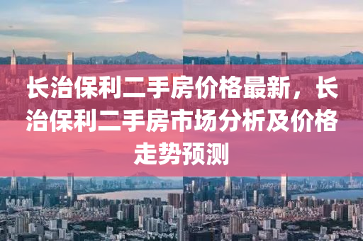 長治保利二手房價(jià)格最新，長治保利二手房市場分析及價(jià)格走勢預(yù)測