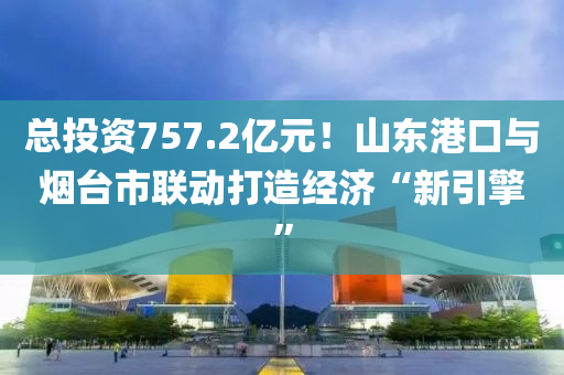 總投資757.2億元！山東港口與煙臺(tái)市聯(lián)動(dòng)打造經(jīng)濟(jì)“新引擎”