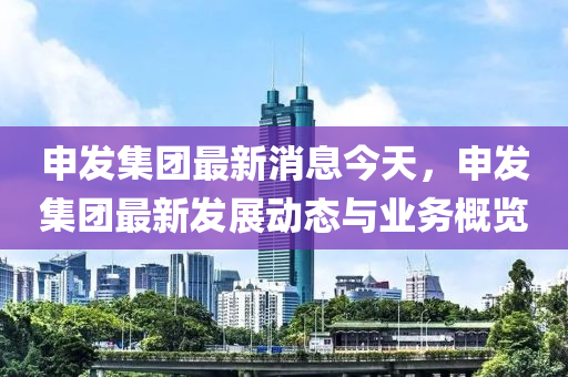 申發(fā)集團(tuán)最新消息今天，申發(fā)集團(tuán)最新發(fā)展動(dòng)態(tài)與業(yè)務(wù)概覽