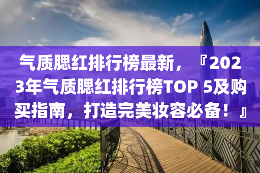 氣質(zhì)腮紅排行榜最新，『2023年氣質(zhì)腮紅排行榜TOP 5及購買指南，打造完美妝容必備！』