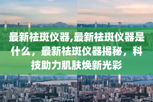 最新祛斑儀器,最新祛斑儀器是什么，最新祛斑儀器揭秘，科技助力肌膚煥新光彩