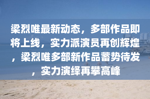 梁烈唯最新動(dòng)態(tài)，多部作品即將上線，實(shí)力派演員再創(chuàng)輝煌，梁烈唯多部新作品蓄勢待發(fā)，實(shí)力演繹再攀高峰