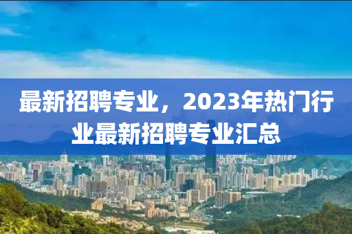 最新招聘專業(yè)，2023年熱門行業(yè)最新招聘專業(yè)匯總