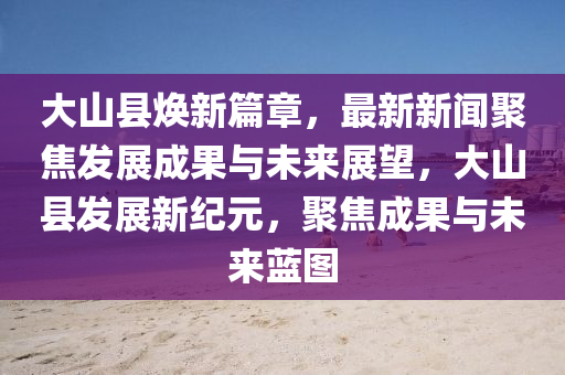 大山縣煥新篇章，最新新聞聚焦發(fā)展成果與未來(lái)展望，大山縣發(fā)展新紀(jì)元，聚焦成果與未來(lái)藍(lán)圖