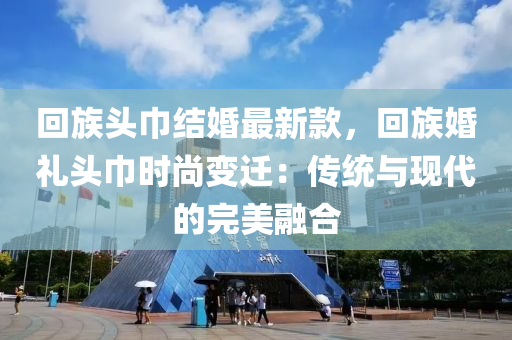 回族頭巾結(jié)婚最新款，回族婚禮頭巾時(shí)尚變遷：傳統(tǒng)與現(xiàn)代的完美融合