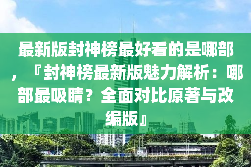 最新版封神榜最好看的是哪部，『封神榜最新版魅力解析：哪部最吸睛？全面對(duì)比原著與改編版』