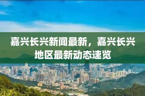 嘉興長興新聞最新，嘉興長興地區(qū)最新動態(tài)速覽