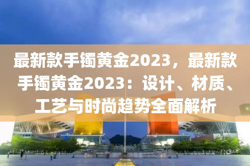 最新款手鐲黃金2023，最新款手鐲黃金2023：設(shè)計(jì)、材質(zhì)、工藝與時(shí)尚趨勢全面解析