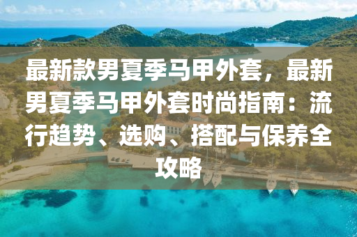 最新款男夏季馬甲外套，最新男夏季馬甲外套時尚指南：流行趨勢、選購、搭配與保養(yǎng)全攻略