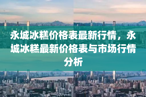 永城冰糕價(jià)格表最新行情，永城冰糕最新價(jià)格表與市場(chǎng)行情分析