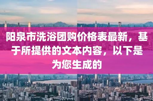 陽泉市洗浴團(tuán)購(gòu)價(jià)格表最新，基于所提供的文本內(nèi)容，以下是為您生成的
