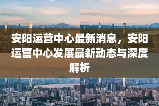 安陽運(yùn)營(yíng)中心最新消息，安陽運(yùn)營(yíng)中心發(fā)展最新動(dòng)態(tài)與深度解析