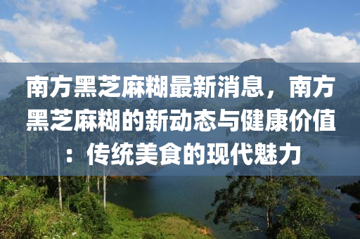 南方黑芝麻糊最新消息，南方黑芝麻糊的新動(dòng)態(tài)與健康價(jià)值：傳統(tǒng)美食的現(xiàn)代魅力