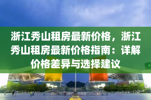 浙江秀山租房最新價(jià)格，浙江秀山租房最新價(jià)格指南：詳解價(jià)格差異與選擇建議