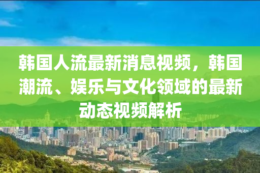 韓國(guó)人流最新消息視頻，韓國(guó)潮流、娛樂與文化領(lǐng)域的最新動(dòng)態(tài)視頻解析