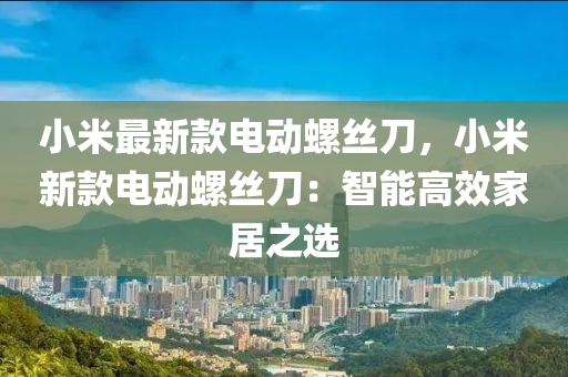 小米最新款電動螺絲刀，小米新款電動螺絲刀：智能高效家居之選