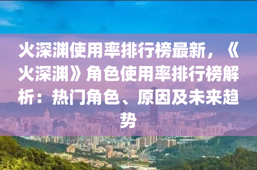 火深淵使用率排行榜最新，《火深淵》角色使用率排行榜解析：熱門角色、原因及未來趨勢