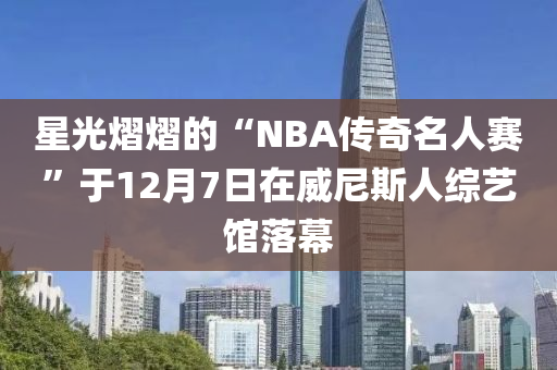 星光熠熠的“NBA傳奇名人賽”于12月7日在威尼斯人綜藝館落幕