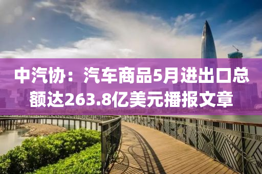 中汽協(xié)：汽車商品5月進(jìn)出口總額達(dá)263.8億美元播報(bào)文章