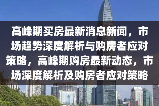高峰期買房最新消息新聞，市場趨勢深度解析與購房者應對策略，高峰期購房最新動態(tài)，市場深度解析及購房者應對策略