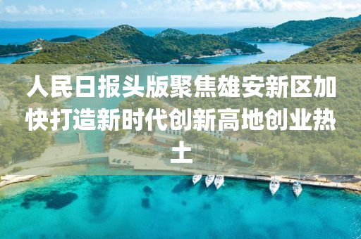 人民日?qǐng)?bào)頭版聚焦雄安新區(qū)加快打造新時(shí)代創(chuàng)新高地創(chuàng)業(yè)熱土