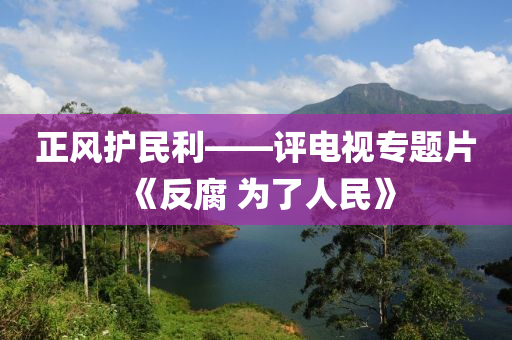 正風(fēng)護(hù)民利——評(píng)電視專題片《反腐 為了人民》