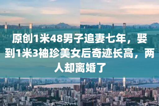 原創(chuàng)1米48男子追妻七年，娶到1米3袖珍美女后奇跡長(zhǎng)高，兩人卻離婚了