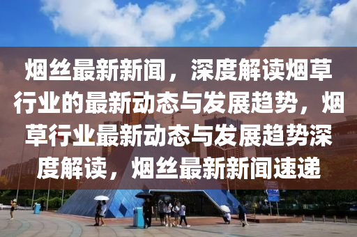 煙絲最新新聞，深度解讀煙草行業(yè)的最新動態(tài)與發(fā)展趨勢，煙草行業(yè)最新動態(tài)與發(fā)展趨勢深度解讀，煙絲最新新聞速遞