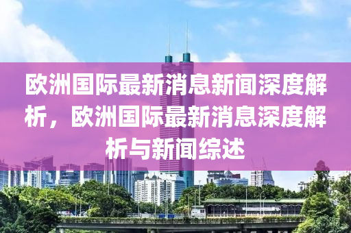 歐洲國際最新消息新聞深度解析，歐洲國際最新消息深度解析與新聞綜述