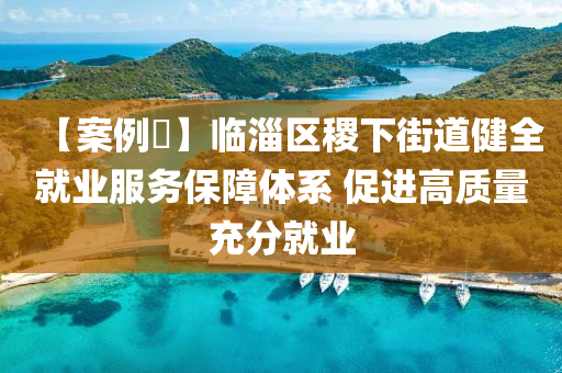 【案例?】臨淄區(qū)稷下街道健全就業(yè)服務(wù)保障體系 促進(jìn)高質(zhì)量充分就業(yè)