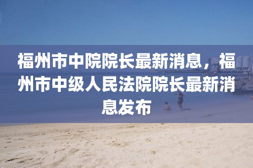 福州市中院院長最新消息，福州市中級人民法院院長最新消息發(fā)布