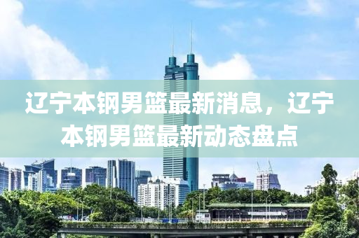 遼寧本鋼男籃最新消息，遼寧本鋼男籃最新動態(tài)盤點