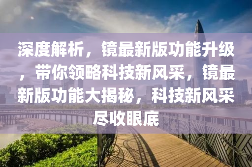 深度解析，鏡最新版功能升級，帶你領(lǐng)略科技新風(fēng)采，鏡最新版功能大揭秘，科技新風(fēng)采盡收眼底