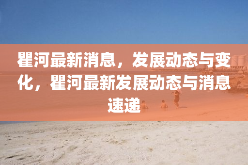 瞿河最新消息，發(fā)展動態(tài)與變化，瞿河最新發(fā)展動態(tài)與消息速遞