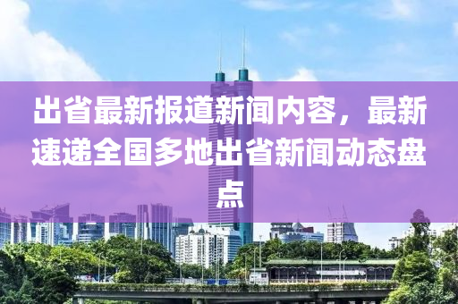 出省最新報道新聞內(nèi)容，最新速遞全國多地出省新聞動態(tài)盤點(diǎn)