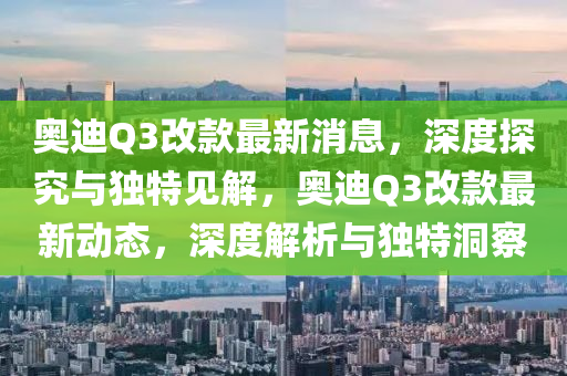 奧迪Q3改款最新消息，深度探究與獨特見解，奧迪Q3改款最新動態(tài)，深度解析與獨特洞察