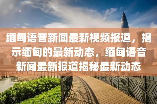 緬甸語音新聞最新視頻報道，揭示緬甸的最新動態(tài)，緬甸語音新聞最新報道揭秘最新動態(tài)