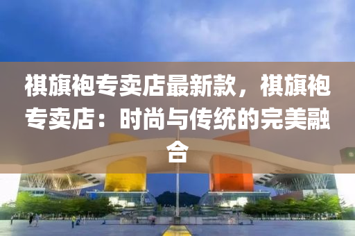 祺旗袍專賣店最新款，祺旗袍專賣店：時(shí)尚與傳統(tǒng)的完美融合