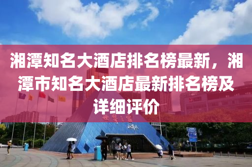 湘潭知名大酒店排名榜最新，湘潭市知名大酒店最新排名榜及詳細(xì)評價(jià)