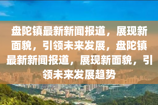 盤陀鎮(zhèn)最新新聞報(bào)道，展現(xiàn)新面貌，引領(lǐng)未來發(fā)展，盤陀鎮(zhèn)最新新聞報(bào)道，展現(xiàn)新面貌，引領(lǐng)未來發(fā)展趨勢