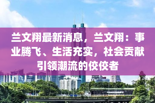 蘭文翔最新消息，蘭文翔：事業(yè)騰飛、生活充實，社會貢獻引領潮流的佼佼者