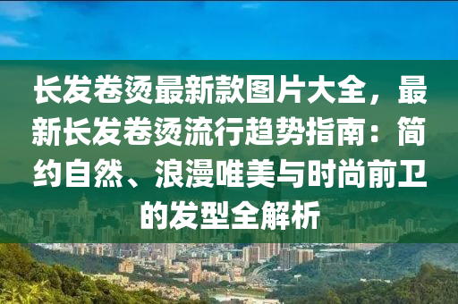 長發(fā)卷燙最新款圖片大全，最新長發(fā)卷燙流行趨勢指南：簡約自然、浪漫唯美與時尚前衛(wèi)的發(fā)型全解析