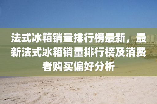 法式冰箱銷量排行榜最新，最新法式冰箱銷量排行榜及消費者購買偏好分析